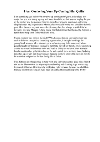 I Am Contacting Your Up Coming Film Quilts
I am contacting you in concern for your up coming film Quilts. I have read the
script that you sent to my agency and have found the perfect women to play the part
of the mother and the narrator. She fits the role of a tough, traditional and loving
single mother. My acquaintance Mama Johnson would be the best candidate for this
part. Mrs. Johnson may not have a lot of money but, has always provided for her
two girls Dee and Maggie. After a house fire that destroys their home, the Johnson s
rebuild and keep their familytraditions alive.
Mama Johnson was born in the mid 1990 s, because the era she was born in was
such a different time period than today s generation, it brought hardships for
young black women. Mrs. Johnson grew up having very little money so; Mama
parents taught her the ropes in order to help take care of her family. These skills help
Mama out when she becomes older and starts a family of her own. Mrs. Johnson
barely mentions her girls father but, as far as I can tell he is not their lives. So being
raised as a poor girl had its advantages because she now knows the ropes on how to
be a mother and provide for her family like a father.
Mrs. Johnson also takes pride in hard work and she works just as good has a man if
not better. Mama could do anything from shooting and skinning hogs to working
from dusk till dawn. One time she got kicked right between the eyes by a bull but,
that did not stop her. She got right back up and had his meat hung up to dry by
 