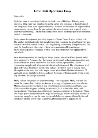 Little Haiti Oppression Essay
Oppression
Little is a town is rooted and build on the back bone of Haitians. This city now
known as little Haiti was once known as the lemon city continues to face struggled
that has placed them as an oppressed society. Many of the residents are oppressed for
many reasons ranging from factors such as education, income, and physical power
over their community. The Haitian and residents do not hold their power of influence
in their community.
In the recent development, there has physical effect of Gentrification in little Haiti.
The goal of gentrification to start development and renaming the area Magic City as a
terrorist attraction simpler to little Haiti neighboring community of Wynnewood. This
need for development places the ... Show more content on Helpwriting.net ...
These many aspects of residence of little Haiti make them not only oppressed but
extendable.
Most Haitian residents are immigrant with a limited educational background. With
their transition to America, they face many barriers such as language, education, and
financial barriers. It has been shown that most Haitian represent the Haitian
community struggle with a low rate of educational attainment. The educational level
of an individual determines income and status of the lower class to middle class.
Metropolitan discusses that only 10 percent of Miami Dade Haitian adults over 25
years old have a bachelor s degree, and only 5 percent of Haitian adults living in the
city of Miami are college educated.
Many Haitian residences are overrepresented I low wage jobs. Many Haitians fall
under the poverty line. Haitian are known to occupy occupations with low salaries.
Metropolitan discuss The largest five occupational groups employing Miami Dade
Haitian are office support, building maintenance, food preparation, sales, and
transportation. These are among the lowest paying occupations in the region . These
low wages places the residence at a huge disadvantage; without sufficient income, it
becomes a struggle to pay for basic needs and shelter, as a present hardship for and
the chance of land owner ship. In contrast, Haitian resident is dependent on
 