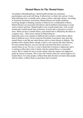 Mental Illness In The Mental States
According to Mentalhealth.gov, Mental health includes our emotional,
psychological, and social well being. It affects how we think, feel, and act. It also
helps determine how we handle stress, relate to others, and make choices. According
to American Psychiatric Association, Mental illnesses are health conditions
involving changes in thinking, emotion or behavior (or a combination of these).
Mental illnesses are associated with distress and/or problems functioning in social,
work or family activities. Mental health is your overall mental state. Your overall
mental state could be good, bad, in between, severely bad, overjoyed or so much
more. When you have a mental illness, your mental state is affected by the illness in
a negative way.... Show more content on Helpwriting.net ...
Especially since every situation is different and everyone s mental illness affects
them in different ways. On the American Psychiatric Association, they state that
mental illness is just like any other disease such as a heart disease or diabetes. The
problem with a mental illness, though, is that it s not concrete like other illnesses.
For most mental illnesses, you can t get lab work done that shows you have a
mental illness or not. For me, it s easy to think that if someone is depressed, and it
is starting to affect their work or family, that the mental illness is a reasonable
excuse. But it s harder for me to excuse murder when the suspect was judged not
guilty by reason of insanity. This is also why I believe there are various degrees of a
mental illness. For some people, it affects them daily but does not harm other people.
And for others, it affects them so much they start to commit
 