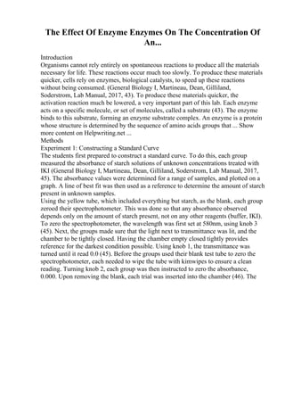 The Effect Of Enzyme Enzymes On The Concentration Of
An...
Introduction
Organisms cannot rely entirely on spontaneous reactions to produce all the materials
necessary for life. These reactions occur much too slowly. To produce these materials
quicker, cells rely on enzymes, biological catalysts, to speed up these reactions
without being consumed. (General Biology I, Martineau, Dean, Gilliland,
Soderstrom, Lab Manual, 2017, 43). To produce these materials quicker, the
activation reaction much be lowered, a very important part of this lab. Each enzyme
acts on a specific molecule, or set of molecules, called a substrate (43). The enzyme
binds to this substrate, forming an enzyme substrate complex. An enzyme is a protein
whose structure is determined by the sequence of amino acids groups that ... Show
more content on Helpwriting.net ...
Methods
Experiment 1: Constructing a Standard Curve
The students first prepared to construct a standard curve. To do this, each group
measured the absorbance of starch solutions of unknown concentrations treated with
IKI (General Biology I, Martineau, Dean, Gilliland, Soderstrom, Lab Manual, 2017,
45). The absorbance values were determined for a range of samples, and plotted on a
graph. A line of best fit was then used as a reference to determine the amount of starch
present in unknown samples.
Using the yellow tube, which included everything but starch, as the blank, each group
zeroed their spectrophotometer. This was done so that any absorbance observed
depends only on the amount of starch present, not on any other reagents (buffer, IKI).
To zero the spectrophotometer, the wavelength was first set at 580nm, using knob 3
(45). Next, the groups made sure that the light next to transmittance was lit, and the
chamber to be tightly closed. Having the chamber empty closed tightly provides
reference for the darkest condition possible. Using knob 1, the transmittance was
turned until it read 0.0 (45). Before the groups used their blank test tube to zero the
spectrophotometer, each needed to wipe the tube with kimwipes to ensure a clean
reading. Turning knob 2, each group was then instructed to zero the absorbance,
0.000. Upon removing the blank, each trial was inserted into the chamber (46). The
 