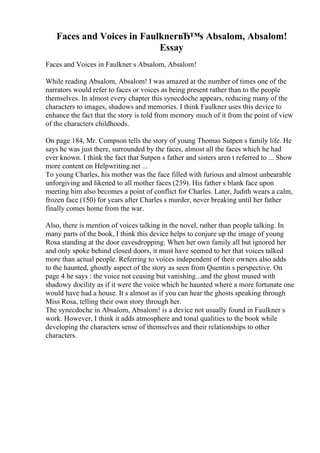 Faces and Voices in FaulknerвЂ™s Absalom, Absalom!
Essay
Faces and Voices in Faulkner s Absalom, Absalom!
While reading Absalom, Absalom! I was amazed at the number of times one of the
narrators would refer to faces or voices as being present rather than to the people
themselves. In almost every chapter this synecdoche appears, reducing many of the
characters to images, shadows and memories. I think Faulkner uses this device to
enhance the fact that the story is told from memory much of it from the point of view
of the characters childhoods.
On page 184, Mr. Compson tells the story of young Thomas Sutpen s family life. He
says he was just there, surrounded by the faces, almost all the faces which he had
ever known. I think the fact that Sutpen s father and sisters aren t referred to ... Show
more content on Helpwriting.net ...
To young Charles, his mother was the face filled with furious and almost unbearable
unforgiving and likened to all mother faces (239). His father s blank face upon
meeting him also becomes a point of conflict for Charles. Later, Judith wears a calm,
frozen face (150) for years after Charles s murder, never breaking until her father
finally comes home from the war.
Also, there is mention of voices talking in the novel, rather than people talking. In
many parts of the book, I think this device helps to conjure up the image of young
Rosa standing at the door eavesdropping. When her own family all but ignored her
and only spoke behind closed doors, it must have seemed to her that voices talked
more than actual people. Referring to voices independent of their owners also adds
to the haunted, ghostly aspect of the story as seen from Quentin s perspective. On
page 4 he says : the voice not ceasing but vanishing...and the ghost mused with
shadowy docility as if it were the voice which he haunted where a more fortunate one
would have had a house. It s almost as if you can hear the ghosts speaking through
Miss Rosa, telling their own story through her.
The synecdoche in Absalom, Absalom! is a device not usually found in Faulkner s
work. However, I think it adds atmosphere and tonal qualities to the book while
developing the characters sense of themselves and their relationships to other
characters.
 