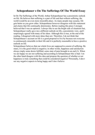 Schopenhauer s On The Sufferings Of The World Essay
In On The Sufferings of the World, Arthur Schopenhauer has a pessimistic outlook
on life. He believes that suffering is a part of life and that without suffering, the
world would be an even more miserable place. As many people may assume, life
gets better as you grow older. Schopenhauer however disagrees with this statement
and claims that life continually deteriorates. Before reading this piece I strongly
believed that I was an optimist. I always like to see the bright side of situations but,
Schopenhauer really gave me a different outlook on life, a pessimistic view, and I
surprisingly agreed with many of his ideas. Although this is true, at the end of the
reading, I disagreed with more ideas than not. Therefore, I do not think that
Schopenhauer s account on life is a good proposal to live by because not everyone
is continuously miserable in their life and it is perfectly reasonable to have a positive
outlook on life.
Schopenhauer believes that our whole lives are supposed to consist of suffering. He
states, It is the good which is negative; in other words, happiness and satisfaction
always imply some desire fulfilled, some state of pain brought to an end (1). When
we are happy we are not suffering and according to Schopenhauer this is bad. I on
the other hand disagree with this idea and propose the question of whether or not
happiness is truly something that could be considered negative? Personally, I don t
see any negative aspects to being happy and I don t believe
 