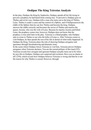 Oedipus The King Teiresias Analysis
In the play, Oedipus the King by Sophocles, Oedipus spends all his life trying to
prevent a prophecy he had heard from coming true. To prevent it, Oedipus goes to
Thebes and on his way, Oedipus kills a man who turns out to the king of Thebes,
Laius. Thebes is under a curse and the control of a Sphinx, and if Oedipusanswers the
riddle of the Sphinx then he can free Thebes and become the king. Oedipus
answers the riddle correctly and becomes the savior of Thebes and marries the
queen, Jocasta, who was the wife of Laius. Because he marries Jocasta and killed
Laius, the prophecy comes true; however, Oedipus does not know that the
prophecy is true until later in the play. Teiresias is a blind prophet, who Oedipus
asks to come to Thebes to see who the killer of Laius is. After Teiresias comes to
visit Oedipus, he then spends the rest of his life in denial of what really happened. In
Oedipus the King, Teiresias plays the role of showing Oedipus arrogance and
ignorance through foreshadowing and dramatic irony.
In the scene where Oedipus forces Teiresias to visit him, Teiresias proves Oedipus
arrogance when Teiresias declares, You are the cursed polluter of this land (353).
Teiresias reveals how arrogant and ignorant Oedipus actually turns out to be when
he says this to Oedipus. Oedipus acts surprised and exclaims, Have you no shame at
all? (354), which reveals how Oedipus believes Teiresias is wrong and that he is not
the reason for why Thebes is cursed. However, through
 