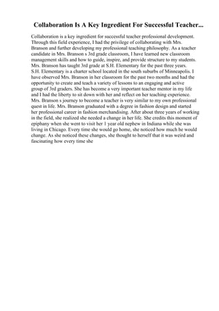 Collaboration Is A Key Ingredient For Successful Teacher...
Collaboration is a key ingredient for successful teacher professional development.
Through this field experience, I had the privilege of collaborating with Mrs.
Branson and further developing my professional teaching philosophy. As a teacher
candidate in Mrs. Branson s 3rd grade classroom, I have learned new classroom
management skills and how to guide, inspire, and provide structure to my students.
Mrs. Branson has taught 3rd grade at S.H. Elementary for the past three years.
S.H. Elementary is a charter school located in the south suburbs of Minneapolis. I
have observed Mrs. Branson in her classroom for the past two months and had the
opportunity to create and teach a variety of lessons to an engaging and active
group of 3rd graders. She has become a very important teacher mentor in my life
and I had the liberty to sit down with her and reflect on her teaching experience.
Mrs. Branson s journey to become a teacher is very similar to my own professional
quest in life. Mrs. Branson graduated with a degree in fashion design and started
her professional career in fashion merchandising. After about three years of working
in the field, she realized she needed a change in her life. She credits this moment of
epiphany when she went to visit her 1 year old nephew in Indiana while she was
living in Chicago. Every time she would go home, she noticed how much he would
change. As she noticed these changes, she thought to herself that it was weird and
fascinating how every time she
 