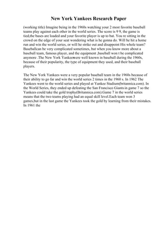 New York Yankees Research Paper
(working title) Imagine being in the 1960s watching your 2 most favorite baseball
teams play against each other in the world series. The score is 9 9, the game is
tied,the bases are loaded and your favorite player is up to bat. You re sitting in the
crowd on the edge of your seat wondering what is he gonna do. Will he hit a home
run and win the world series, or will he strike out and disappoint His whole team?
Baseballcan be very complicated sometimes, but when you know more about a
baseball team, famous player, and the equipment ,baseball won t be complicated
anymore .The New York Yankees
were well known in baseball during the 1960s,
because of their popularity, the type of equipment they used, and their baseball
players.
The New York Yankees were a very popular baseball team in the 1960s because of
their ability to go far and win the world series 2 times in the 1960 s. In 1962 The
Yankees went to the world series and played at Yankee Stadium(britannica.com). In
the World Series, they ended up defeating the San Francisco Giants in game 7 so the
Yankees could take the gold trophy(Britannica.com).Game 7 in the world series
means that the two teams playing had an equal skill level.Each team won 3
games,but in the last game the Yankees took the gold by learning from their mistakes.
In 1961 the
 