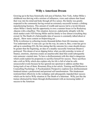 Willy s American Dream
Growing up in the busy historically rich area of Harlem, New York, Arthur Miller s
childhood was thriving with a mixture of influences, views and cultures that found
their way into his mind and body through all five senses. His family was greatly
respected in the community having owned an extremely successful women s clothing
manufacturing business. This amount of wealth and success led to a lavish lifestyle
where Miller s family had the opportunity to own a summer house in Far Rockaway
,Queens with a chauffeur. This situation ,however, ended pretty abruptly with the
stock market crash 1929 forcing Miller and his family to lose almost everything they
owned. In The Death of a Salesmanthe idea of success is constantly talked about or
played... Show more content on Helpwriting.net ...
Willy in reference to collecting twenty thousand dollars from life insurance states
You understand me? A man can t go out the way, he came in, Ben, a man has got to
add up to something (93). By him stating that the outcome for a man should always
be greater than the beginning, an idea of a steadily successful American Dream is
portrayed. This dream of never dipping below what you did yesterday in terms of
finance, emotions, charisma creates an unachievable ideal that could subsequently
ruin someone s mental state. To have a disillusionment with this ideal is dangerous
which could explain his propensity to sacrifice himself for success. These sacrifices
take a toll on Willy which also explain why his life is full of what he calls
unsuccessful events because he has ignored one spectrum to address another thus
losing track of one of them. Rosemary Rizq in her article, Training and Disillusion in
Counselling Psychology: A Psychoanalytic Perspective explores how disillusionment
hindered trainee s professional and personal self transformation. This hinderment
restricted their effectivity in the workplace and subsequently impeded their success
which can be tied to Willy situation in The Death of a Salesman . Willy just like the
trainee obstructed his future through disillusionment with an increasing ladder of
success to the American
 