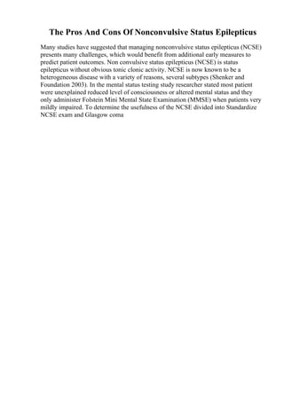 The Pros And Cons Of Nonconvulsive Status Epilepticus
Many studies have suggested that managing nonconvulsive status epilepticus (NCSE)
presents many challenges, which would benefit from additional early measures to
predict patient outcomes. Non convulsive status epilepticus (NCSE) is status
epilepticus without obvious tonic clonic activity. NCSE is now known to be a
heterogeneous disease with a variety of reasons, several subtypes (Shenker and
Foundation 2003). In the mental status testing study researcher stated most patient
were unexplained reduced level of consciousness or altered mental status and they
only administer Folstein Mini Mental State Examination (MMSE) when patients very
mildly impaired. To determine the usefulness of the NCSE divided into Standardize
NCSE exam and Glasgow coma
 