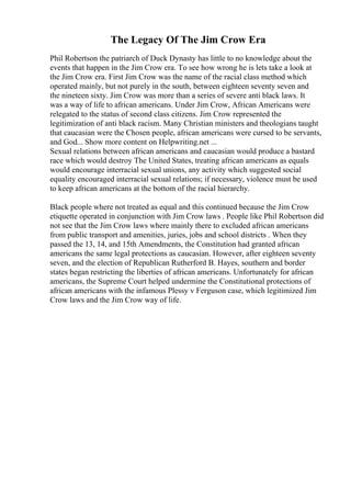 The Legacy Of The Jim Crow Era
Phil Robertson the patriarch of Duck Dynasty has little to no knowledge about the
events that happen in the Jim Crow era. To see how wrong he is lets take a look at
the Jim Crow era. First Jim Crow was the name of the racial class method which
operated mainly, but not purely in the south, between eighteen seventy seven and
the nineteen sixty. Jim Crow was more than a series of severe anti black laws. It
was a way of life to african americans. Under Jim Crow, African Americans were
relegated to the status of second class citizens. Jim Crow represented the
legitimization of anti black racism. Many Christian ministers and theologians taught
that caucasian were the Chosen people, african americans were cursed to be servants,
and God... Show more content on Helpwriting.net ...
Sexual relations between african americans and caucasian would produce a bastard
race which would destroy The United States, treating african americans as equals
would encourage interracial sexual unions, any activity which suggested social
equality encouraged interracial sexual relations; if necessary, violence must be used
to keep african americans at the bottom of the racial hierarchy.
Black people where not treated as equal and this continued because the Jim Crow
etiquette operated in conjunction with Jim Crow laws . People like Phil Robertson did
not see that the Jim Crow laws where mainly there to excluded african americans
from public transport and amenities, juries, jobs and school districts . When they
passed the 13, 14, and 15th Amendments, the Constitution had granted african
americans the same legal protections as caucasian. However, after eighteen seventy
seven, and the election of Republican Rutherford B. Hayes, southern and border
states began restricting the liberties of african americans. Unfortunately for african
americans, the Supreme Court helped undermine the Constitutional protections of
african americans with the infamous Plessy v Ferguson case, which legitimized Jim
Crow laws and the Jim Crow way of life.
 
