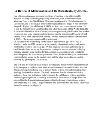 A Review of Globalization and Its Discontents, by Joseph...
One of the most pressing economic problems of our time is the objectionable
direction taken by the leading regulating institutions, such as the International
Monetary Fund or the World Bank. This issue is addressed in Globalization and Its
Discontents, and is thoroughly analyzed throughout the next pages. It was written by
Joseph E. Stiglitz, (born February 9, 1943), an American economist and author. He
is also the former Senior Vice President and Chief Economist of the World Bank. He
is known for his critical view of the modern management of globalization, free market
economists and some international institutions like the International Monetary Fund
and the World Bank. He was born in Gary, Indiana and received his PHD from MIT
in 1967,... Show more content on Helpwriting.net ...
On the other side, establishing capital market liberalization (pp. 44 46) was a
mistake. Lastly, the IMF s answers to the majority of economic crises, such as the
one that laid waste to East Asia (pp. 89) had negative outcomes, deteriorating the
conditions in these territories. In particular, raising the interest rates and enforcing
financial austerity were burdens for the continent s economic growth. In order to
prove his points, the economist explains that China, India and Malaysia, the two first
countries being spared by the studied crisis and the latter having known a quick
recovery by ignoring the IMF s advice.
The IMF and the World Bank s policies incorrect and brutal doe not emanate from an
active conspiracy, but have more to do with the economic actors individual interests
(these actors opinions being able to prevail thanks to their political stature) and the
ideology developed as a result. The book then states that the leaders and choice
makers of these two institutions truly believe in the rightfulness of their regulating
and development policies. According to the author, the solution of the problem lies
above all in the democratization process within the debated organizations, as their
very credibility is at stake. The governments and their Ministers of Finance s activities
should be transparent, objective
 