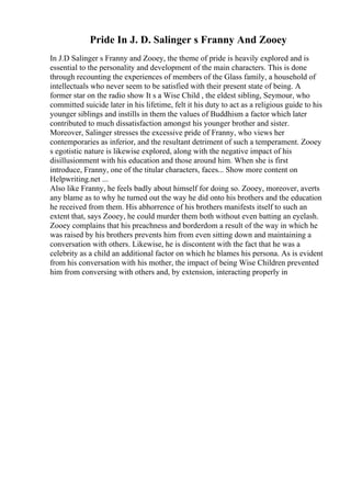 Pride In J. D. Salinger s Franny And Zooey
In J.D Salinger s Franny and Zooey, the theme of pride is heavily explored and is
essential to the personality and development of the main characters. This is done
through recounting the experiences of members of the Glass family, a household of
intellectuals who never seem to be satisfied with their present state of being. A
former star on the radio show It s a Wise Child , the eldest sibling, Seymour, who
committed suicide later in his lifetime, felt it his duty to act as a religious guide to his
younger siblings and instills in them the values of Buddhism a factor which later
contributed to much dissatisfaction amongst his younger brother and sister.
Moreover, Salinger stresses the excessive pride of Franny, who views her
contemporaries as inferior, and the resultant detriment of such a temperament. Zooey
s egotistic nature is likewise explored, along with the negative impact of his
disillusionment with his education and those around him. When she is first
introduce, Franny, one of the titular characters, faces... Show more content on
Helpwriting.net ...
Also like Franny, he feels badly about himself for doing so. Zooey, moreover, averts
any blame as to why he turned out the way he did onto his brothers and the education
he received from them. His abhorrence of his brothers manifests itself to such an
extent that, says Zooey, he could murder them both without even batting an eyelash.
Zooey complains that his preachness and borderdom a result of the way in which he
was raised by his brothers prevents him from even sitting down and maintaining a
conversation with others. Likewise, he is discontent with the fact that he was a
celebrity as a child an additional factor on which he blames his persona. As is evident
from his conversation with his mother, the impact of being Wise Children prevented
him from conversing with others and, by extension, interacting properly in
 