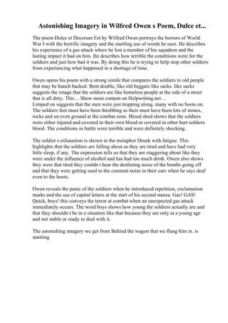 Astonishing Imagery in Wilfred Owen s Poem, Dulce et...
The poem Dulce et Decorum Est by Wilfred Owen portrays the horrors of World
War I with the horrific imagery and the startling use of words he uses. He describes
his experience of a gas attack where he lost a member of his squadron and the
lasting impact it had on him. He describes how terrible the conditions were for the
soldiers and just how bad it was. By doing this he is trying to help stop other soldiers
from experiencing what happened in a shortage of time.
Owen opens his poem with a strong simile that compares the soldiers to old people
that may be hunch backed. Bent double, like old beggars like sacks. like sacks
suggests the image that the soldiers are like homeless people at the side of a street
that is all dirty. This ... Show more content on Helpwriting.net ...
Limped on suggests that the men were just tropping along, many with no boots on.
The soldiers feet must have been throbbing as their must have been lots of stones,
rocks and un even ground at the combat zone. Blood shod shows that the soldiers
were either injured and covered in their own blood or covered in other hurt soldiers
blood. The conditions in battle were terrible and were definitely shocking.
The soldier s exhaustion is shown in the metaphor Drunk with fatigue. This
highlights that the soldiers are falling about as they are tired and have had very
little sleep, if any. The expression tells us that they are staggering about like they
were under the influence of alcohol and has had too much drink. Owen also shows
they were that tired they couldn t hear the deafening noise of the bombs going off
and that they were getting used to the constant noise in their ears when he says deaf
even to the hoots.
Owen reveals the panic of the soldiers when he introduced repetition, exclamation
marks and the use of capital letters at the start of his second stanza. Gas! GAS!
Quick, boys! this conveys the terror at combat when an unexpected gas attack
immediately occurs. The word boys shows how young the soldiers actually are and
that they shouldn t be in a situation like that because they are only at a young age
and not stable or ready to deal with it.
The astonishing imagery we get from Behind the wagon that we flung him in. is
startling
 