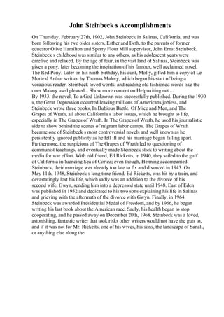 John Steinbeck s Accomplishments
On Thursday, February 27th, 1902, John Steinbeck in Salinas, California, and was
born following his two older sisters, Esther and Beth, to the parents of former
educator Olive Hamilton and Sperry Flour Mill supervisor, John Ernst Steinbeck.
Steinbeck s childhood was similar to any others, as his adolescent years were
carefree and relaxed. By the age of four, in the vast land of Salinas, Steinbeck was
given a pony, later becoming the inspiration of his famous, well acclaimed novel,
The Red Pony. Later on his ninth birthday, his aunt, Molly, gifted him a copy of Le
Morte d Arthur written by Thomas Malory, which began his start of being a
voracious reader. Steinbeck loved words, and reading old fashioned words like the
ones Malory used pleased... Show more content on Helpwriting.net ...
By 1933, the novel, To a God Unknown was successfully published. During the 1930
s, the Great Depression occurred leaving millions of Americans jobless, and
Steinbeck wrote three books, In Dubious Battle, Of Mice and Men, and The
Grapes of Wrath, all about California s labor issues, which he brought to life,
especially in The Grapes of Wrath. In The Grapes of Wrath, he used his journalistic
side to show behind the scenes of migrant labor camps. The Grapes of Wrath
became one of Steinbeck s most controversial novels and well known as he
persistently ignored publicity as he fell ill and his marriage began falling apart.
Furthermore, the suspicions of The Grapes of Wrath led to questioning of
communist teachings, and eventually made Steinbeck stick to writing about the
media for war effort. With old friend, Ed Ricketts, in 1940, they sailed to the gulf
of California influencing Sea of Cortez; even though, Henning accompanied
Steinback, their marriage was already too late to fix and divorced in 1943. On
May 11th, 1948, Steinbeck s long time friend, Ed Ricketts, was hit by a train, and
devastatingly lost his life, which sadly was an addition to the divorce of his
second wife, Gwyn, sending him into a depressed state until 1948. East of Eden
was published in 1952 and dedicated to his two sons explaining his life in Salinas
and grieving with the aftermath of the divorce with Gwyn. Finally, in 1964,
Steinbeck was awarded Presidential Medal of Freedom, and by 1966, he began
writing his last book about the American race. Sadly, his health began to stop
cooperating, and he passed away on December 20th, 1968. Steinbeck was a loved,
astonishing, fantastic writer that took risks other writers would not have the guts to,
and if it was not for Mr. Ricketts, one of his wives, his sons, the landscape of Sanali,
or anything else along the
 