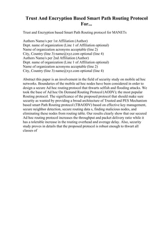 Trust And Encryption Based Smart Path Routing Protocol
For...
Trust and Encryption based Smart Path Routing protocol for MANETs
Authors Name/s per 1st Affiliation (Author)
Dept. name of organization (Line 1 of Affiliation optional)
Name of organization acronyms acceptable (line 2)
City, Country (line 3) name@xyz.com optional (line 4)
Authors Name/s per 2nd Affiliation (Author)
Dept. name of organization (Line 1 of Affiliation optional)
Name of organization acronyms acceptable (line 2)
City, Country (line 3) name@xyz.com optional (line 4)
Abstract this paper is an involvement in the field of security study on mobile ad hoc
networks. Boundaries of the mobile ad hoc nodes have been considered in order to
design a secure Ad hoc routing protocol that thwarts selfish and flooding attacks. We
took the base of Ad hoc On Demand Routing Protocol (AODV); the most popular
Routing protocol. The significance of the proposed protocol that should make sure
security as wanted by providing a broad architecture of Trusted and PES Mechanism
based smart Path Routing protocol (TBAODV) based on effective key management,
secure neighbor detection, secure routing data s, finding malicious nodes, and
eliminating these nodes from routing table. Our results clearly show that our secured
Ad hoc routing protocol increases the throughput and packet delivery ratio while it
has a tolerable increase in the routing overhead and average delay. Also, security
study proves in details that the proposed protocol is robust enough to thwart all
classes of
 