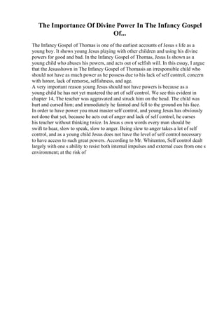 The Importance Of Divine Power In The Infancy Gospel
Of...
The Infancy Gospel of Thomas is one of the earliest accounts of Jesus s life as a
young boy. It shows young Jesus playing with other children and using his divine
powers for good and bad. In the Infancy Gospel of Thomas, Jesus Is shown as a
young child who abuses his powers, and acts out of selfish will. In this essay, I argue
that the Jesusshown in The Infancy Gospel of Thomasis an irresponsible child who
should not have as much power as he possess due to his lack of self control, concern
with honor, lack of remorse, selfishness, and age.
A very important reason young Jesus should not have powers is because as a
young child he has not yet mastered the art of self control. We see this evident in
chapter 14, The teacher was aggravated and struck him on the head. The child was
hurt and cursed him; and immediately he fainted and fell to the ground on his face.
In order to have power you must master self control, and young Jesus has obviously
not done that yet, because he acts out of anger and lack of self control, he curses
his teacher without thinking twice. In Jesus s own words every man should be
swift to hear, slow to speak, slow to anger. Being slow to anger takes a lot of self
control, and as a young child Jesus does not have the level of self control necessary
to have access to such great powers. According to Mr. Whitenton, Self control dealt
largely with one s ability to resist both internal impulses and external cues from one s
environment; at the risk of
 
