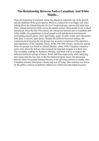 The Relationship Between Native Canadians And White
Middle...
Since the beginning of mankind, nature has played an important role in the growth
and development of the given species. More so, it played an even bigger role when
talking about the relation between the two Canadian groups, natives and white men.
Their cultural interaction shifts across the spatial context where people lived, worked
and played. Since the late 19th century, the interaction between native Canadians and
white middle class population evolved around social and physical environments
surrounding natural spaces, more specifically, parks. In other words, their interaction
took place in natural, open spaces. Despite the different historical settings, the
communication between the two groups was an active component of the identities
and experiences of the Canadian citizen. In the 19th 20th century, interaction among
these two groups was based on cultural identity, where white Canadians wanted to
know more about the Indians who occupied the land and compare it to their own.
The secondary readings by Raibmon, Parnaby, and Wall, will let us analyze the
different historical settings of Home, Work, and Play respectively while analyzing
how nature played a key role. In the first historical space, home, the interaction
between these two groups initiated because of the growing curiosity of middle class
Canadians towards Aboriginal s homes and way of living. This curiosity was driven
by the public s interest in authentic Indian lives which were developed in nature.
 