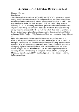 Literature Review Literature On Cafeteria Food
Literature Review
Introduction
Several studies have shown that food quality, variety of food, atmosphere, service
quality, and price that have a effect on dining satisfaction and return intention as it
has been related to increase sales, revenue, and customer loyalty. (Qu, 1997; Kivela,
Reece Inbakaran, 1999; Pettijohn, Pettijohn Luke, 1997; Lee, 2004). However,
according to Lee (2004), dining environment, price and nutrition information, and
employee competency are considered the most influential factors in determining
college student s satisfaction level. The customer satisfaction is not only influenced
by service quality perceptions but also by personal preferences, situational factors
and price (Aldridg Rowley, 1998; Patterson ... Show more content on Helpwriting.net
...
Price fairness means the judgment of whether an outcome and the process to
reach an outcome are reasonable or acceptable (Bolton Shankar, 2003). The price
to be paid for a services and foods determines the level of quality to be demanded
(Soriano, 2003). He also stressed out that the price (value) of the meal and service
are equally important when compared to other service dimensions. The recent
studies by Ng (2005) and Xi and Shuai (2009) did consider price and value in
assessing students service quality in dining hall services. Martin Consuegra, D.,
Molina, A. and Esteban, A. (2007) found that perceived price fairness positively
influences customer
 