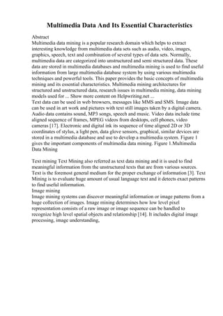 Multimedia Data And Its Essential Characteristics
Abstract
Multimedia data mining is a popular research domain which helps to extract
interesting knowledge from multimedia data sets such as audio, video, images,
graphics, speech, text and combination of several types of data sets. Normally,
multimedia data are categorized into unstructured and semi structured data. These
data are stored in multimedia databases and multimedia mining is used to find useful
information from large multimedia database system by using various multimedia
techniques and powerful tools. This paper provides the basic concepts of multimedia
mining and its essential characteristics. Multimedia mining architectures for
structured and unstructured data, research issues in multimedia mining, data mining
models used for ... Show more content on Helpwriting.net ...
Text data can be used in web browsers, messages like MMS and SMS. Image data
can be used in art work and pictures with text still images taken by a digital camera.
Audio data contains sound, MP3 songs, speech and music. Video data include time
aligned sequence of frames, MPEG videos from desktops, cell phones, video
cameras [17]. Electronic and digital ink its sequence of time aligned 2D or 3D
coordinates of stylus, a light pen, data glove sensors, graphical, similar devices are
stored in a multimedia database and use to develop a multimedia system. Figure 1
gives the important components of multimedia data mining. Figure 1.Multimedia
Data Mining
Text mining Text Mining also referred as text data mining and it is used to find
meaningful information from the unstructured texts that are from various sources.
Text is the foremost general medium for the proper exchange of information [3]. Text
Mining is to evaluate huge amount of usual language text and it detects exact patterns
to find useful information.
Image mining
Image mining systems can discover meaningful information or image patterns from a
huge collection of images. Image mining determines how low level pixel
representation consists of a raw image or image sequence can be handled to
recognize high level spatial objects and relationship [14]. It includes digital image
processing, image understanding,
 