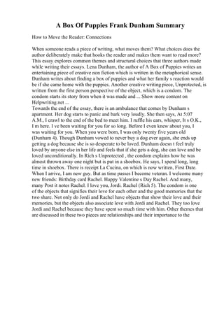 A Box Of Puppies Frank Dunham Summary
How to Move the Reader: Connections
When someone reads a piece of writing, what moves them? What choices does the
author deliberately make that hooks the reader and makes them want to read more?
This essay explores common themes and structural choices that three authors made
while writing their essays. Lena Dunham, the author of A Box of Puppies writes an
entertaining piece of creative non fiction which is written in the metaphorical sense.
Dunham writes about finding a box of puppies and what her family s reaction would
be if she came home with the puppies. Another creative writing piece, Unprotected, is
written from the first person perspective of the object, which is a condom. The
condom starts its story from when it was made and ... Show more content on
Helpwriting.net ...
Towards the end of the essay, there is an ambulance that comes by Dunham s
apartment. Her dog starts to panic and bark very loudly. She then says, At 5:07
A.M., I crawl to the end of the bed to meet him. I ruffle his ears, whisper, It s O.K.,
I m here. I ve been waiting for you for so long. Before I even knew about you, I
was waiting for you. When you were born, I was only twenty five years old
(Dunham 4). Though Dunham vowed to never buy a dog ever again, she ends up
getting a dog because she is so desperate to be loved. Dunham doesn t feel truly
loved by anyone else in her life and feels that if she gets a dog, she can love and be
loved unconditionally. In Rich s Unprotected , the condom explains how he was
almost thrown away one night but is put in a shoebox. He says, I spend long, long
time in shoebox. There is receipt La Cucina, on which is now written, First Date.
When I arrive, I am new guy. But as time passes I become veteran. I welcome many
new friends: Birthday card Rachel. Happy Valentine s Day Rachel. And many,
many Post it notes Rachel. I love you, Jordi. Rachel (Rich 5). The condom is one
of the objects that signifies their love for each other and the good memories that the
two share. Not only do Jordi and Rachel have objects that show their love and their
memories, but the objects also associate love with Jordi and Rachel. They too love
Jordi and Rachel because they have spent so much time with him. Other themes that
are discussed in these two pieces are relationships and their importance to the
 