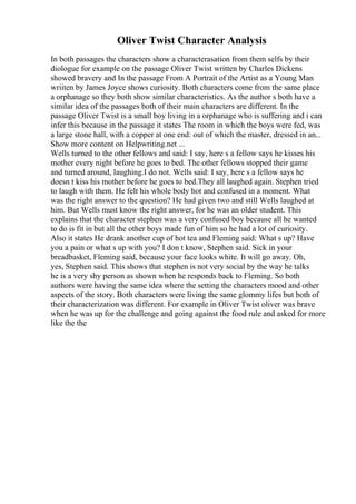Oliver Twist Character Analysis
In both passages the characters show a characterasation from them selfs by their
diologue for example on the passage Oliver Twist written by Charles Dickens
showed bravery and In the passage From A Portrait of the Artist as a Young Man
wriiten by James Joyce shows curiosity. Both characters come from the same place
a orphanage so they both show similar characteristics. As the author s both have a
similar idea of the passages both of their main characters are different. In the
passage Oliver Twist is a small boy living in a orphanage who is suffering and i can
infer this because in the passage it states The room in which the boys were fed, was
a large stone hall, with a copper at one end: out of which the master, dressed in an...
Show more content on Helpwriting.net ...
Wells turned to the other fellows and said: I say, here s a fellow says he kisses his
mother every night before he goes to bed. The other fellows stopped their game
and turned around, laughing.I do not. Wells said: I say, here s a fellow says he
doesn t kiss his mother before he goes to bed.They all laughed again. Stephen tried
to laugh with them. He felt his whole body hot and confused in a moment. What
was the right answer to the question? He had given two and still Wells laughed at
him. But Wells must know the right answer, for he was an older student. This
explains that the character stephen was a very confused boy because all he wanted
to do is fit in but all the other boys made fun of him so he had a lot of curiosity.
Also it states He drank another cup of hot tea and Fleming said: What s up? Have
you a pain or what s up with you? I don t know, Stephen said. Sick in your
breadbasket, Fleming said, because your face looks white. It will go away. Oh,
yes, Stephen said. This shows that stephen is not very social by the way he talks
he is a very shy person as shown when he responds back to Fleming. So both
authors were having the same idea where the setting the characters mood and other
aspects of the story. Both characters were living the same glommy lifes but both of
their characterization was different. For example in Oliver Twist oliver was brave
when he was up for the challenge and going against the food rule and asked for more
like the the
 