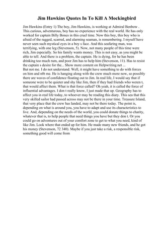 Jim Hawkins Quotes In To Kill A Mockingbird
Jim Hawkins (Entry 1) The boy, Jim Hawkins, is working at Admiral Benbow .
This curious, adventurous, boy has no experience with the real world. He has only
worked for captain Billy Bones in this cruel time. Now this boy, this boy who is
afraid of the ragged, scarred, and alarming seaman, is remembering. I myself have
never seen such mystical eyes in a boy s face. And this seafaring man, was
terrifying, with one leg (Stevenson, 5). Now, not many people of this time were
rich, Jim especially. So his family wants money. This is not easy, as you might be
able to tell. And there is a problem, the captain. He is dying, for he has been
drinking too much rum, and poor Jim has to help him (Stevenson, 11). Has to resist
the captain s desire for the... Show more content on Helpwriting.net ...
But not me. I do not understand. Well, it might have something to do with forces
on him and n0t me. He is hanging along with the crew much more now, so possibly
there are waves of confidence floating out to Jim. In real life, I would say that if
someone were to be quieter and shy like Jim, then if they had friends who weren t,
that would affect them. What is that force called? Oh yeah, it is called the force of
influential advantages. I don t really know, I just made that up. Geography has to
affect you in real life today, to whoever may be reading this diary. This sea that this
very skilled sailor had passed across may not be there in your time. Treasure Island,
that very place that the crew has landed, may not be there today. The point is,
depending on what is around you, you have to adapt and use its characteristics to
live. And, depending on the needs of the world, you could donate things to charity,
whatever that is, to help people that need things you have but they don t. Or you
could go on adventures out of your comfort zone to get to what you need, kind of
like Jim. Look where that ended up for him. He made many new friends, and he got
his money (Stevenson, 72 340). Maybe if you just take a risk, a responsible risk,
something good will come from
 