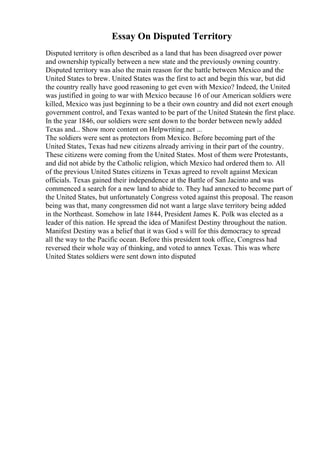 Essay On Disputed Territory
Disputed territory is often described as a land that has been disagreed over power
and ownership typically between a new state and the previously owning country.
Disputed territory was also the main reason for the battle between Mexico and the
United States to brew. United States was the first to act and begin this war, but did
the country really have good reasoning to get even with Mexico? Indeed, the United
was justified in going to war with Mexico because 16 of our American soldiers were
killed, Mexico was just beginning to be a their own country and did not exert enough
government control, and Texas wanted to be part of the United Statesin the first place.
In the year 1846, our soldiers were sent down to the border between newly added
Texas and... Show more content on Helpwriting.net ...
The soldiers were sent as protectors from Mexico. Before becoming part of the
United States, Texas had new citizens already arriving in their part of the country.
These citizens were coming from the United States. Most of them were Protestants,
and did not abide by the Catholic religion, which Mexico had ordered them to. All
of the previous United States citizens in Texas agreed to revolt against Mexican
officials. Texas gained their independence at the Battle of San Jacinto and was
commenced a search for a new land to abide to. They had annexed to become part of
the United States, but unfortunately Congress voted against this proposal. The reason
being was that, many congressmen did not want a large slave territory being added
in the Northeast. Somehow in late 1844, President James K. Polk was elected as a
leader of this nation. He spread the idea of Manifest Destiny throughout the nation.
Manifest Destiny was a belief that it was God s will for this democracy to spread
all the way to the Pacific ocean. Before this president took office, Congress had
reversed their whole way of thinking, and voted to annex Texas. This was where
United States soldiers were sent down into disputed
 
