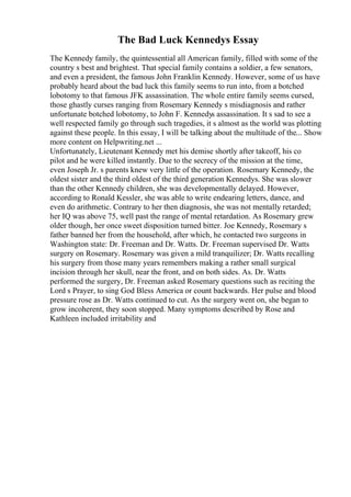 The Bad Luck Kennedys Essay
The Kennedy family, the quintessential all American family, filled with some of the
country s best and brightest. That special family contains a soldier, a few senators,
and even a president, the famous John Franklin Kennedy. However, some of us have
probably heard about the bad luck this family seems to run into, from a botched
lobotomy to that famous JFK assassination. The whole entire family seems cursed,
those ghastly curses ranging from Rosemary Kennedy s misdiagnosis and rather
unfortunate botched lobotomy, to John F. Kennedys assassination. It s sad to see a
well respected family go through such tragedies, it s almost as the world was plotting
against these people. In this essay, I will be talking about the multitude of the... Show
more content on Helpwriting.net ...
Unfortunately, Lieutenant Kennedy met his demise shortly after takeoff, his co
pilot and he were killed instantly. Due to the secrecy of the mission at the time,
even Joseph Jr. s parents knew very little of the operation. Rosemary Kennedy, the
oldest sister and the third oldest of the third generation Kennedys. She was slower
than the other Kennedy children, she was developmentally delayed. However,
according to Ronald Kessler, she was able to write endearing letters, dance, and
even do arithmetic. Contrary to her then diagnosis, she was not mentally retarded;
her IQ was above 75, well past the range of mental retardation. As Rosemary grew
older though, her once sweet disposition turned bitter. Joe Kennedy, Rosemary s
father banned her from the household, after which, he contacted two surgeons in
Washington state: Dr. Freeman and Dr. Watts. Dr. Freeman supervised Dr. Watts
surgery on Rosemary. Rosemary was given a mild tranquilizer; Dr. Watts recalling
his surgery from those many years remembers making a rather small surgical
incision through her skull, near the front, and on both sides. As. Dr. Watts
performed the surgery, Dr. Freeman asked Rosemary questions such as reciting the
Lord s Prayer, to sing God Bless America or count backwards. Her pulse and blood
pressure rose as Dr. Watts continued to cut. As the surgery went on, she began to
grow incoherent, they soon stopped. Many symptoms described by Rose and
Kathleen included irritability and
 