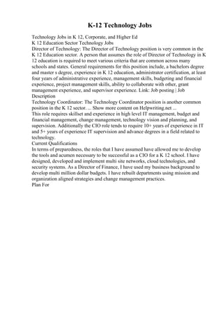 K-12 Technology Jobs
Technology Jobs in K 12, Corporate, and Higher Ed
K 12 Education Sector Technology Jobs
Director of Technology: The Director of Technology position is very common in the
K 12 Education sector. A person that assumes the role of Director of Technology in K
12 education is required to meet various criteria that are common across many
schools and states. General requirements for this position include, a bachelors degree
and master s degree, experience in K 12 education, administrator certification, at least
four years of administrative experience, management skills, budgeting and financial
experience, project management skills, ability to collaborate with other, grant
management experience, and supervisor experience. Link: Job posting | Job
Description
Technology Coordinator: The Technology Coordinator position is another common
position in the K 12 sector. ... Show more content on Helpwriting.net ...
This role requires skillset and experience in high level IT management, budget and
financial management, change management, technology vision and planning, and
supervision. Additionally the CIO role tends to require 10+ years of experience in IT
and 5+ years of experience IT supervision and advance degrees in a field related to
technology.
Current Qualifications
In terms of preparedness, the roles that I have assumed have allowed me to develop
the tools and acumen necessary to be successful as a CIO for a K 12 school. I have
designed, developed and implement multi site networks, cloud technologies, and
security systems. As a Director of Finance, I have used my business background to
develop multi million dollar budgets. I have rebuilt departments using mission and
organization aligned strategies and change management practices.
Plan For
 