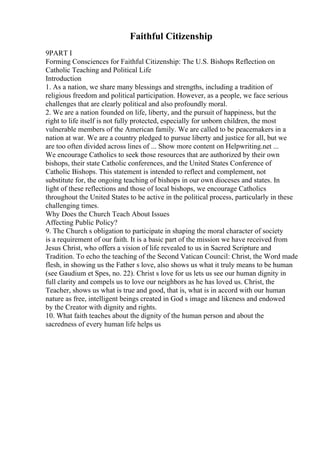 Faithful Citizenship
9PART I
Forming Consciences for Faithful Citizenship: The U.S. Bishops Reflection on
Catholic Teaching and Political Life
Introduction
1. As a nation, we share many blessings and strengths, including a tradition of
religious freedom and political participation. However, as a people, we face serious
challenges that are clearly political and also profoundly moral.
2. We are a nation founded on life, liberty, and the pursuit of happiness, but the
right to life itself is not fully protected, especially for unborn children, the most
vulnerable members of the American family. We are called to be peacemakers in a
nation at war. We are a country pledged to pursue liberty and justice for all, but we
are too often divided across lines of ... Show more content on Helpwriting.net ...
We encourage Catholics to seek those resources that are authorized by their own
bishops, their state Catholic conferences, and the United States Conference of
Catholic Bishops. This statement is intended to reflect and complement, not
substitute for, the ongoing teaching of bishops in our own dioceses and states. In
light of these reflections and those of local bishops, we encourage Catholics
throughout the United States to be active in the political process, particularly in these
challenging times.
Why Does the Church Teach About Issues
Affecting Public Policy?
9. The Church s obligation to participate in shaping the moral character of society
is a requirement of our faith. It is a basic part of the mission we have received from
Jesus Christ, who offers a vision of life revealed to us in Sacred Scripture and
Tradition. To echo the teaching of the Second Vatican Council: Christ, the Word made
flesh, in showing us the Father s love, also shows us what it truly means to be human
(see Gaudium et Spes, no. 22). Christ s love for us lets us see our human dignity in
full clarity and compels us to love our neighbors as he has loved us. Christ, the
Teacher, shows us what is true and good, that is, what is in accord with our human
nature as free, intelligent beings created in God s image and likeness and endowed
by the Creator with dignity and rights.
10. What faith teaches about the dignity of the human person and about the
sacredness of every human life helps us
 