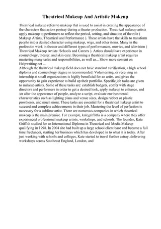 Theatrical Makeup And Artistic Makeup
Theatrical makeup refers to makeup that is used to assist in creating the appearance of
the characters that actors portray during a theater production. Theatrical makeup artists
apply makeup to performers to reflect the period, setting, and situation of the role (
Makeup Artists, Theatrical and Performance ). These artists have the skills to transform
people into a desired character using makeup, wigs, and other items. Many in the
profession work in theater and different types of performances, movies, and television (
Theatrical Makeup Artists: Schools and Careers ). Artists should have experience in
cosmetology, theater, and skin care. Becoming a theatrical makeup artist requires
mastering many tasks and responsibilities, as well as... Show more content on
Helpwriting.net ...
Although the theatrical makeup field does not have standard verification, a high school
diploma and cosmetology degree is recommended. Volunteering, or receiving an
internship at small organizations is highly beneficial for an artist, and gives the
opportunity to gain experience to build up their portfolio. Specific job tasks are given
to makeup artists. Some of these tasks are: establish budgets, confer with stage
directors and performers in order to get a desired look, apply makeup to enhance, and
/or alter the appearance of people, analyze a script, evaluate environmental
characteristics such as lighting plans and venue sizes, design rubber or plastic
prostheses, and much more. These tasks are essential for a theatrical makeup artist to
succeed and complete achievements in their job. Mastering the level of perfection is
necessary for a sublime artist. There are numerous companies in which theatrical
makeup is the main premise. For example, kategriffiths is a company where they offer
experienced professional makeup artists, workshops, and schools. The founder, Kate
Griffith studied for an International Diploma in Theatrical and Media Makeup
qualifying in 1998. In 2004 she had built up a large school client base and became a full
time freelancer, starting her business which has developed in to what it is today. After
just working with schools and colleges, Kate started to travel further astray, delivering
workshops across Southeast England, London, and
 
