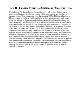 How The Financial System Has Continuously Since The First...
1 Introduction The financial system has continuously evolved since the first accord
was written. The financial crisis has brought light to how imperative it is to have a
stringent but flexible set of accords. Since the period of 1993 to 2008, there has been a
12 fold increase in total assets held by global systematic important banks while only a
seven fold increase in the capital funding of these assets. Global systematic banks are
banks whose distress or failure could lead to severe repercussions to the overall financial
market due to their size, complexity and the systemic interconnectedness. Coupled with
the increase in leverage there was also an erosion of the quality of the capital, throughout
this period. The market lost confidence in the banking institution, leading to a major
contraction in liquidity available. This transmitted throughout the rest of the economy
and only with the help of a public bailout were the damages curtailed. The globalization
and interconnectedness of the financial market has led to the phenomenal growth post
WW2. However with commerce taking place over a global scale, and the financial
market connecting lenders and savers throughout the world there has become an apparent
need for oversight and regulation. The breakdown of the Bretton Wood exchange rate in
1973, caused banks to lose substantial money through unsettled trades and foreign
currency losses in the Herstatt risk fiasco. This led to the central banks of the G10
countries to establish
 