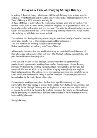 Essay on A Taste of Honey by Shelagh Delaney
In writing A Taste of Honey, what impact did Shelagh Delaney hope to have upon her
audience? What techniques did she use to achieve these aims? Shelagh Delaney wrote A
Taste of Honey in 1958 when she was only 18.
A Taste of Honey is a story about the relationship between a girl and her mother. The
mother, Helen, who is a semi whore, leaves her daughter, Jo, to get married to Peter. Jo
has a relationship with a sailor and gets pregnant. The sailor then leaves for duty. Jo meets
Geoff, they become friends and Geoff offers to help Jo bring up the baby. Helen returns
after splitting up with Peter and wants Jo back.
The audience that Shelagh Delaney was writing for consisted mainly of middle class and
upper class people. Her ... Show more content on Helpwriting.net ...
This was not how the working classes lived and Shelagh
Delaney outlined this very clearly in A Taste of Honey .
Although the characters live in a world where they are treated differently because of
their class, race and sexuality, they still enjoy life. Shelagh Delaney represents this and
puts forward ideas without prejudice.
From this play we can see that Shelagh Delaney wanted to change theatrical
productions to represent the working classes rather than the upper classes. In many
previous productions the working classes had been represented as gloomy and bad
tempered. She was not afraid to try new ideas, bringing a completely new angle to
theatrical productions. The audience were now seeing plays about real people living in
a real world, not ideal families living in perfect situations. The audience would have
been shocked by the reality factor of this play.
Presenting the working classes in a play had been a problem to many previous
playwrights. They had wanted to include them in their plays but had wanted to miss out
the reality factor. Shelagh Delaney was not frightened to show this side of life and has
overcome the problem by showing the working classes as they really are. She achieves
this by presenting the characters as down to earth and creates an environment which is
basic and slightly crude.
Shelagh Delaney
 
