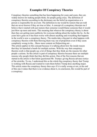 Examples Of Conspiracy Theories
Conspiracy theories something that has been happening for years and years, they are
widely known for making people think, for people going crazy. The definition of
conspiracy theories according to the dictionary are the belief an organization or a
person is responsible for an event. The definition to me would be rumors that are told
that are never known if they are true or false. A concept of a conspiracy theoryto me I
believe that it started with just rumors then someone would blame someone then it would
just blow up more and more. This meaning that whoever the conspiracy theory is about
then they are getting more publicity for everyone talking about the truthor the lie. As the
years have gone on it has been worse with almost anything and everything that happens
in the world is now a conspiracy theory. The media take a big part in what happens with
conspiracy theories with them blowing them way out of proportion even if they seem
completely wrong in the... Show more content on Helpwriting.net ...
This article applies to this concept because it is talking about how the inside reason
that they let launched a bomb for multiple actions. With the way that conspiracy
theories work is that people say a lot of things that they think are the reasons for other
people s actions. So this article is part of conspiracy theories because there are multiple
reasons why people think that they did this action. One of the first reasons that are
started in the article is that Salon questioned Mr. Trump s giving Russia advance notice
of the airstrike. To me, I understood this as the whole big conspiracy theory that Trump
is working with Russia and wanted to warn them before Trump does anything major.
This article states the conspiracy theory then says if it is really wrong or not, at the end
of this one it states that there is no evidence about it, in conclusion, this would be part of
a conspiracy
 