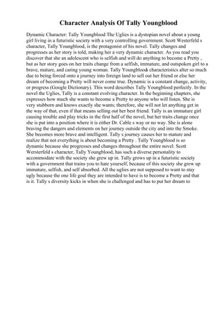 Character Analysis Of Tally Youngblood
Dynamic Character: Tally Youngblood The Uglies is a dystopian novel about a young
girl living in a futuristic society with a very controlling government. Scott Westerfeld s
character, Tally Youngblood, is the protagonist of his novel. Tally changes and
progresses as her story is told, making her a very dynamic character. As you read you
discover that she an adolescent who is selfish and will do anything to become a Pretty ,
but as her story goes on her traits change from a selfish, immature, and outspoken girl to a
brave, mature, and caring young woman. Tally Youngblood
s characteristics alter so much
due to being forced onto a journey into foreign land to sell out her friend or else her
dream of becoming a Pretty will never come true. Dynamic is a constant change, activity,
or progress (Google Dictionary). This word describes Tally Youngblood perfectly. In the
novel the Uglies, Tally is a constant evolving character. In the beginning chapters, she
expresses how much she wants to become a Pretty to anyone who will listen. She is
very stubborn and knows exactly she wants; therefore, she will not let anything get in
the way of that, even if that means selling out her best friend. Tally is an immature girl
causing trouble and play tricks in the first half of the novel, but her traits change once
she is put into a position where it is either Dr. Cable s way or no way. She is alone
braving the dangers and elements on her journey outside the city and into the Smoke.
She becomes more brave and intelligent. Tally s journey causes her to mature and
realize that not everything is about becoming a Pretty . Tally Youngblood is so
dynamic because she progresses and changes throughout the entire novel. Scott
Wersterfeld s character, Tally Youngblood, has such a diverse personality to
accommodate with the society she grew up in. Tally grows up in a futuristic society
with a government that trains you to hate yourself, because of this society she grew up
immature, selfish, and self absorbed. All the uglies are not supposed to want to stay
ugly because the one life goal they are intended to have is to become a Pretty and that
is it. Tally s diversity kicks in when she is challenged and has to put her dream to
 