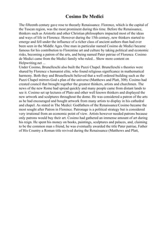 Cosimo De Medici
The fifteenth century gave rose to theearly Renaissance. Florence, which is the capital of
the Tuscan region, was the most prominent during this time. Before the Renaissance,
thinkers such as Aristotle and other Christian philosophers impacted most of the ideas
and ways of life in Florence. However during the 15th century, new thinkers started to
emerge and fell under the influence of a richer class of ancient authors than had ever
been seen in the Middle Ages. One man in particular named Cosimo de Medici became
famous for his contribution to Florentine art and culture by taking political and economic
risks, becoming a patron of the arts, and being named Pater patriae of Florence. Cosimo
de Medici came from the Medici family who ruled... Show more content on
Helpwriting.net ...
Under Cosimo, Brunelleschi also built the Pazzi Chapel. Brunelleschi s theories were
shared by Florence s humanist elite, who found religious significance in mathematical
harmony. Both they and Brunelleschi believed that a well ordered building such as the
Pazzi Chapel mirrors God s plan of the universe (Matthews and Platt, 308). Cosimo had
created council that brought together the greatest thinkers, artists and churchmen. The
news of the new Rome had spread quickly and many people came from distant lands to
see it. Cosimo set up lectures of Plato and other well known thinkers and displayed the
new artwork and sculptures throughout the dome. He was considered a patron of the arts
as he had encouraged and bought artwork from many artists to display in his cathedral
and chapel. As stated in The Medici: Godfathers of the Renaissance Cosimo became the
most sought after Patron in Florence. Patronage is a political strategy but is considered
very irrational from an economic point of view. Artists however needed patrons because
only patrons would buy their art. Cosimo had gathered an immense amount of art during
his reign. He spent his money on books, paintings, sculptures and palaces, and, claiming
to be the common man s friend, he was eventually awarded the title Pater patriae, Father
of His Country a Roman title revived during the Renaissance (Matthews and Platt,
 