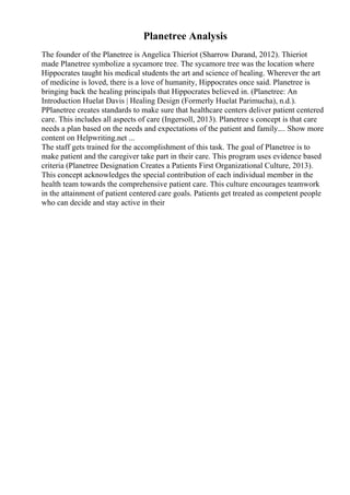 Planetree Analysis
The founder of the Planetree is Angelica Thieriot (Sharrow Durand, 2012). Thieriot
made Planetree symbolize a sycamore tree. The sycamore tree was the location where
Hippocrates taught his medical students the art and science of healing. Wherever the art
of medicine is loved, there is a love of humanity, Hippocrates once said. Planetree is
bringing back the healing principals that Hippocrates believed in. (Planetree: An
Introduction Huelat Davis | Healing Design (Formerly Huelat Parimucha), n.d.).
PPlanetree creates standards to make sure that healthcare centers deliver patient centered
care. This includes all aspects of care (Ingersoll, 2013). Planetree s concept is that care
needs a plan based on the needs and expectations of the patient and family.... Show more
content on Helpwriting.net ...
The staff gets trained for the accomplishment of this task. The goal of Planetree is to
make patient and the caregiver take part in their care. This program uses evidence based
criteria (Planetree Designation Creates a Patients First Organizational Culture, 2013).
This concept acknowledges the special contribution of each individual member in the
health team towards the comprehensive patient care. This culture encourages teamwork
in the attainment of patient centered care goals. Patients get treated as competent people
who can decide and stay active in their
 