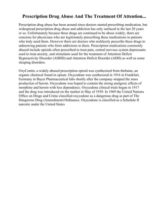 Prescription Drug Abuse And The Treatment Of Attention...
Prescription drug abuse has been around since doctors started prescribing medication, but
widespread prescription drug abuse and addiction has only surfaced in the last 20 years
or so. Unfortunately because these drugs are continued to be abuse widely, there are
concerns for physicians who are legitimately prescribing these medications to patients
who truly need them. However there are doctors who recklessly prescribe these drugs to
unknowing patients who form addictions to them. Prescription medications commonly
abused include opioids often prescribed to treat pain, central nervous system depressants
used to treat anxiety, and stimulants used for the treatment of Attention Deficit
Hyperactivity Disorder (ADHD) and Attention Deficit Disorder (ADD) as well as some
sleeping disorders.
OxyContin, a widely abused prescription opioid was synthesized from thebaine, an
organic chemical found in opium. Oxycodone was synthesized in 1916 in Frankfurt,
Germany in Bayer Pharmaceutical labs shortly after the company stopped the mass
production of heroin. Oxycodone was hoped to contain the strong analgesic affects of
morphine and heroin with less dependence. Oxycodone clinical trials began in 1917
and the drug was introduced on the market in May of 1939. In 1969 the United Nations
Office on Drugs and Crime classified oxycodone as a dangerous drug as part of The
Dangerous Drug (Amendment) Ordinance. Oxycodone is classified as a Schedule II
narcotic under the United States
 