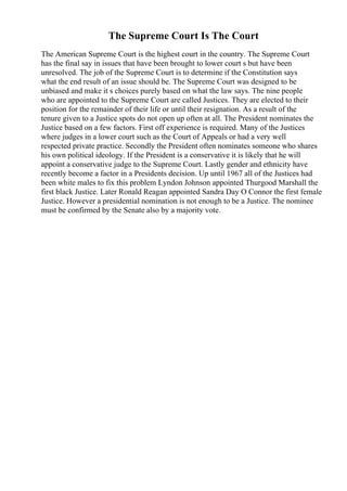 The Supreme Court Is The Court
The American Supreme Court is the highest court in the country. The Supreme Court
has the final say in issues that have been brought to lower court s but have been
unresolved. The job of the Supreme Court is to determine if the Constitution says
what the end result of an issue should be. The Supreme Court was designed to be
unbiased and make it s choices purely based on what the law says. The nine people
who are appointed to the Supreme Court are called Justices. They are elected to their
position for the remainder of their life or until their resignation. As a result of the
tenure given to a Justice spots do not open up often at all. The President nominates the
Justice based on a few factors. First off experience is required. Many of the Justices
where judges in a lower court such as the Court of Appeals or had a very well
respected private practice. Secondly the President often nominates someone who shares
his own political ideology. If the President is a conservative it is likely that he will
appoint a conservative judge to the Supreme Court. Lastly gender and ethnicity have
recently become a factor in a Presidents decision. Up until 1967 all of the Justices had
been white males to fix this problem Lyndon Johnson appointed Thurgood Marshall the
first black Justice. Later Ronald Reagan appointed Sandra Day O Connor the first female
Justice. However a presidential nomination is not enough to be a Justice. The nominee
must be confirmed by the Senate also by a majority vote.
 