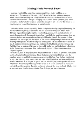 Missing Music Research Paper
Have you ever felt like something was missing? For a party, wedding or an
anniversary? Something to listen to or play? If you have, then you were missing
music. Music is something that everybody needs. It doesn t matter whatever mood
you re in because there s always a category for it. Music makes you feel good about
yourself no matter whatever reason you re listening to it for. I believe that music is a
way to express yourself not a reason to waste time in.
I remember when me and my family drove along in our family car going shopping. As
we drove to the highway, I remember that the radio was always on. There were
different types of music playing like pop, hip hop, classic, rock and other types of
music. I remember all those good times when I was little the laughter coming from my
younger siblings, the sun shining and the wind blowing though the window. I also
remember the landscape and the noises of the music exiting through the window and
entering the highway. Whatever song was coming on it left this happy mood inside of
me. It made me notice more things and made me feel light and carefree. It made me
feel like I had to make a difference in the world. It also got me kind of antsy. But then
again, that s what music does. That s what music does it ... Show more content on
Helpwriting.net ...
For instance, a lot of people say that they need to listen to music to get there work done
and it gets you thinking or noticing things that you never noticed before. Like the
weather, nature or/and little things you never noticed before. And the best part is that
in any case you only need you re ears and your mind just to hear one song and just to
make a difference or to lift you re spirits up. For the most part, many people use music
when there stressed or just feeling terrible or out of it. When you listen to music you
learn different things about the artist and about whatever the song is about. It helps you
to just clear your head or to go with the flow. It helps you learn more as a
 