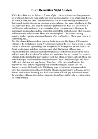 Disco Demolition Night Analysis
While Steve Dahl and his followers felt out of place, the more important disruption was
not white rock fans who were fearful that their music and culture were under siege. It was
the Black, Latinx, and LGBT communities who saw the white washing and erasure of
their sexual identities to appease dominant white audiences that were enthralled with this
faux version of disco. And once the economic profitability of disco was discovered, it
swiftly arose and transformed to accommodate white, heteronormative ideologies for
mainstream music and pop culture spaces that ignored the implications of white washing
and heterosexist undercurrents. There was no turning back. Disco was extremely
lucrative in above ground spaces and because of its profitability,... Show more content on
Helpwriting.net ...
The Black house kids created tracks that solidify for people like Robert Williams that
Chicago is the birthplace of house. Yet, this stance gets at the ways house music is solely
viewed as electronic, upbeat songs that incorporate the 4/4 rhythmic pattern (four to the
floor), synthesizers, and drum machines. And what this framing of house does is
circumvent the first and second cohorts that produced the first soundscape of the music
and well as the first iteration of the culture and spatialities that are connected to house in
Chicago. It also ignores the many years of work that Black gay males in South Shore put
forth that helped to cultivate house before and after Disco Demolition Night and Steve
Dahl s anti black and anti gay rhetoric. Therefore, I offer two critical insights that
pinpoint the roots of house beginning with the first and second cohorts that lent
themselves to the third and fourth. This history must be unearthed to understand the
ways that house music is outlined within the Black house community in Chicago as two
distinct soundscapes. Secondly, the lived experiences of Black gay males that fostered
the spatialities of house in its infancy stages in South Shore in the early seventies which
led to the opening
 