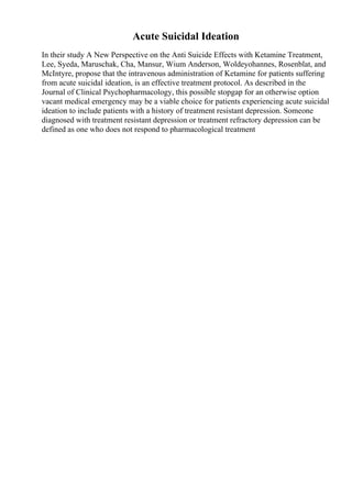 Acute Suicidal Ideation
In their study A New Perspective on the Anti Suicide Effects with Ketamine Treatment,
Lee, Syeda, Maruschak, Cha, Mansur, Wium Anderson, Woldeyohannes, Rosenblat, and
McIntyre, propose that the intravenous administration of Ketamine for patients suffering
from acute suicidal ideation, is an effective treatment protocol. As described in the
Journal of Clinical Psychopharmacology, this possible stopgap for an otherwise option
vacant medical emergency may be a viable choice for patients experiencing acute suicidal
ideation to include patients with a history of treatment resistant depression. Someone
diagnosed with treatment resistant depression or treatment refractory depression can be
defined as one who does not respond to pharmacological treatment
 