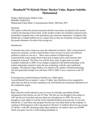 HondaвЂ™S Hybrid Motor Market Value. Report Subtitle.
Muhammad
Honda s Hybrid motor Market Value
REPORT SUBTITLE
Muhammad Yahya Khan | Communication Skills | 20th May 2017
Summary
This report is about the current ecosystem and the issues those are placed in the current
world by the burning of fossil fuels. In the modern world a lot of burden is placed on the
automobile companies due to the greenhouse gas emissions regulations. Companies like
Honda don t consider hybrid cars as a major issue as they are constantly striving to fulfil
the people demands of an above the average car.
Introduction
Civilization has come a long way since the industrial revolution. After a long period of
almost two centuries, we have realized that we have to move to more conventional
method in which we can see a ... Show more content on Helpwriting.net ...
Toyota held the major market back at that time in Japan and as sales boosted, their
production increased. The Prius was sold for three years in japan and was made
available worldwide in 2000. It was cheaper compared to the hybrid technology in the
market and people seemed to enjoy the new technology with the same traditional
company. This placed a huge shadow over Honda in the market of hybrid technology.
The first generation Insight was sold from 1999 to 2006. It was a successor to the EV
Plus.
Consumers have started looking at hybrids as a viable option
Accord Hybrid Price in market 1 corore 15 lakhs. they find them selves compeled to
make fast cars that do not have anything to do with hybrid cars economical alternatives to
the combustion engine
EV Plus
Back when the world realized to move to more eco friendly automobiles Honda
introduced its first electric car, the EV Plus. The first car was brought in the market in
1997 but the car lived short and was taken out of production in 1999. The car was
brought as a test subject to test the newly introduced battery powered cars. It was only
offered for a 3 year lease only program but the cars were taken back by the company. It
could give 66 horsepower with a top speed of 120 km/h. It could be driven for an average
of 140 km s with 90% discharge under ideal conditions. Its market value was $53900
which was quite a lot for a weird looking hatchback at
 