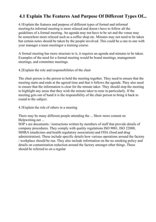 4.1 Explain The Features And Purpose Of Different Types Of...
4.1Explain the features and purpose of different types of formal and informal
meetingAn informal meeting is more relaxed and doesn t have to follow all the
guidelines of a formal meeting. An agenda may not have to be set and the venue may
be somewhere more relaxed such as a coffee shop etc. Minutes may not need to be taken
but certain notes should be taken by the people involved. This could be a one to one with
your manager a team meetingor a training course.
A formal meeting has more structure to it, it requires an agenda and minutes to be taken.
Examples of the need for a formal meeting would be board meetings, management
meetings, and committee meetings.
4.2Explain the role and responsibilities of the chair
The chair person is the person to hold the meeting together. They need to ensure that the
meeting starts and ends at the agreed time and that it follows the agenda. They also need
to ensure that the information is clear for the minute taker. They should stop the meeting
to highlight any areas that they wish the minute taker to note in particularly. If the
meeting gets out of hand it is the responsibility of the chair person to bring it back to
round to the subject.
4.3Explain the role of others in a meeting
There may be many different people attending the ... Show more content on
Helpwriting.net ...
SOP s are documents / instructions written by members of staff that provide details of
company procedures. They comply with quality regulations ISO 9001, ISO 22000,
MHRA (medicines and health regulatory association) and FDA (food and drug
administration). These include specific details how various operations around the factory
/ workplace should be run. They also include information on the no smoking policy and
details on contamination reduction around the factory amongst other things. These
should be referred to on a regular
 