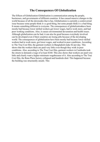 The Consequences Of Globalization
The Effects of Globalization Globalization is communication among the people,
businesses, and governments of different countries. It has caused massive changes to the
world because of all the downsides that is has. Globalization is currently a controversial
issue because some people think it s a good thing, but some people think it s a bad thing.
It means something different to everyone. The consequences of globalizationhave been
mostly bad because lower skilled workers got lower wages, had to work more, and had
poor working conditions. Also, it causes environmental devastation and health issues.
Although globalization can be bad, it can also be good because everybody involved
can be developed even if their countries are losing jobs because of the developing
world. The consequences of globalization have been mostly bad because lower skilled
workers had to work more, got lower wages, and worked in poor conditions. According
to The True Cost film, the garment workers in Bangladesh make $2 per day. This
shows that the workers there are paid very little even though they work in poor
conditions. Also, according to The True Cost film, garment workers in Cambodia took
the streets to demand a wage of at least $160. This also shows that workers are paid very
little and clearly want a higher minimum wagebecause of it. Also according to The True
Cost film, the Rana Plaza factory collapsed and hundreds died. This happened because
the building was structurally unsafe. This
 