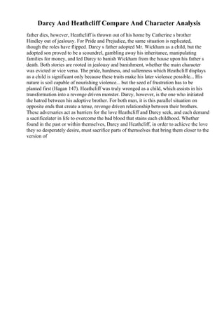 Darcy And Heathcliff Compare And Character Analysis
father dies, however, Heathcliff is thrown out of his home by Catherine s brother
Hindley out of jealousy. For Pride and Prejudice, the same situation is replicated,
though the roles have flipped. Darcy s father adopted Mr. Wickham as a child, but the
adopted son proved to be a scoundrel, gambling away his inheritance, manipulating
families for money, and led Darcy to banish Wickham from the house upon his father s
death. Both stories are rooted in jealousy and banishment, whether the main character
was evicted or vice versa. The pride, hardness, and sullenness which Heathcliff displays
as a child is significant only because these traits make his later violence possible... His
nature is soil capable of nourishing violence... but the seed of frustration has to be
planted first (Hagan 147). Heathcliff was truly wronged as a child, which assists in his
transformation into a revenge driven monster. Darcy, however, is the one who initiated
the hatred between his adoptive brother. For both men, it is this parallel situation on
opposite ends that create a tense, revenge driven relationship between their brothers.
These adversaries act as barriers for the love Heathcliff and Darcy seek, and each demand
a sacrificelater in life to overcome the bad blood that stains each childhood. Whether
found in the past or within themselves, Darcy and Heathcliff, in order to achieve the love
they so desperately desire, must sacrifice parts of themselves that bring them closer to the
version of
 