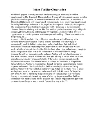 Infant Toddler Observation
Within this paper 6 scholarly research articles focusing on infant and/or toddler
development will be discussed. These articles will cover physical, cognitive, and social or
psychosocial development. A 30 minute observation of a 1month old (Willow) and a
13month old (Emmett) will be conversed, with particular focus on physical development
including body shape and motor skills, cognitive development, and social development.
The information obtained in the observations will be compared to the information
obtained from the scholarly articles. The first article explains how music plays a big role
in social, physical, thinking and language development. Music quite often provides
opportunities to practice patterns, math concepts and thinking... Show more content on
Helpwriting.net ...
A number of individuals feel they obligate a natural sense of child rearing with
instinctive impulses in reaction to child actions. Some feel they knowingly or
automatically modified child rearing styles and methods from their individual
mothers and fathers or other caregivers Observation: Willow 4 weeks old Willow
smiles a lot for a baby of 4 weeks. She lifts her head when lying on her tummy, reacts to
sound and gazes at faces. While her vision is not so well she will track things
temporarily with her eyes voices oohs and coos. Willow will suck her thumb and or
fist, when removed she will whimper and fuss. She will cry to let her Mom know that
she is hungry, wet, dirty or uncomfortable. Willow does not move much, mostly
involuntary movement. She has not started to explore her surrounds at this point in
her development. Willow is learning trust through her parent s consistent and patient
response to her cries. She is quietly alert. Willow can display distress and being
content. Willow will respond to her mother s voice. When her mother s voice is heard
she begins to move her eyes around and respond with little kicks and flailing of her
tiny arms. Willow is becoming more sensitive to her surroundings. Her vision and
hearing is improving she is noticing more of what s going on around her. Willows
interaction with people, really has no effect on her. She can be passed from person to
person with no change in temperament. Emmett is a very active 13
 