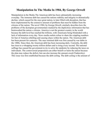 Manipulation In The Media In 1984, By George Orwell
Manipulation in the Media The American debt has been substantially increasing
everyday. The immense debt has caused the nations stability and integrity to dramatically
decline, which caused for the once great nation, to later filled with deception, that has
been implemented by the extensive amount of problems that must be hidden from the
citizens of the nation. The novel 1984, by George Orwell, similarly describes how the
problems of the dystopian governmentare masked by the duplicitous information that has
brainwashed the nation s citizens. America is not the greatest country in the world
because the debt level has reached the trillions, with Americans being blindsided with a
lack of information every day. News media outlets refuse to share the crippling numbers
for fear of America rebelling and causing chaos within the nation. The American debt
has been present for centuries. The once minimal debt was first caused by war debts in
the 1800s. Since then, the American debt has been increasing daily. Currently, the debt
has risen to a whopping twenty trillion dollars and is rising every second. The national
suffrage has caused the government to try to solve the epidemic by reducing the taxes on
individuals. The controversial proposition can either benefit or harm the nation because
the plan may reduce the deficit, but can also increase the amount owed (Tankersley).
This issue was first established because the debt ceiling. The debt ceiling is the amount of
 