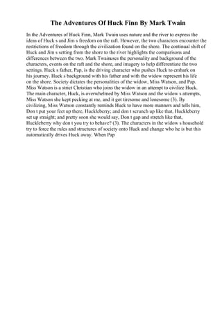 The Adventures Of Huck Finn By Mark Twain
In the Adventures of Huck Finn, Mark Twain uses nature and the river to express the
ideas of Huck s and Jim s freedom on the raft. However, the two characters encounter the
restrictions of freedom through the civilization found on the shore. The continual shift of
Huck and Jim s setting from the shore to the river highlights the comparisons and
differences between the two. Mark Twainuses the personality and background of the
characters, events on the raft and the shore, and imagery to help differentiate the two
settings. Huck s father, Pap, is the driving character who pushes Huck to embark on
his journey. Huck s background with his father and with the widow represent his life
on the shore. Society dictates the personalities of the widow, Miss Watson, and Pap.
Miss Watson is a strict Christian who joins the widow in an attempt to civilize Huck.
The main character, Huck, is overwhelmed by Miss Watson and the widow s attempts,
Miss Watson she kept pecking at me, and it got tiresome and lonesome (3). By
civilizing, Miss Watson constantly reminds Huck to have more manners and tells him,
Don t put your feet up there, Huckleberry; and don t scrunch up like that, Huckleberry
set up straight; and pretty soon she would say, Don t gap and stretch like that,
Huckleberry why don t you try to behave? (3). The characters in the widow s household
try to force the rules and structures of society onto Huck and change who he is but this
automatically drives Huck away. When Pap
 