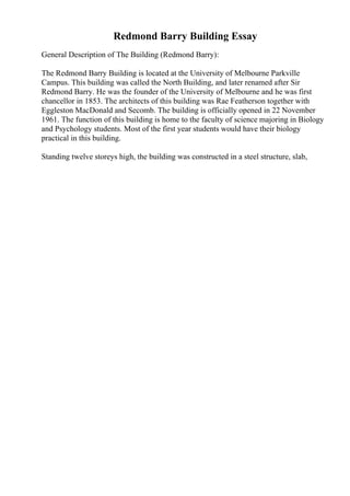 Redmond Barry Building Essay
General Description of The Building (Redmond Barry):
The Redmond Barry Building is located at the University of Melbourne Parkville
Campus. This building was called the North Building, and later renamed after Sir
Redmond Barry. He was the founder of the University of Melbourne and he was first
chancellor in 1853. The architects of this building was Rae Featherson together with
Eggleston MacDonald and Secomb. The building is officially opened in 22 November
1961. The function of this building is home to the faculty of science majoring in Biology
and Psychology students. Most of the first year students would have their biology
practical in this building.
Standing twelve storeys high, the building was constructed in a steel structure, slab,
 