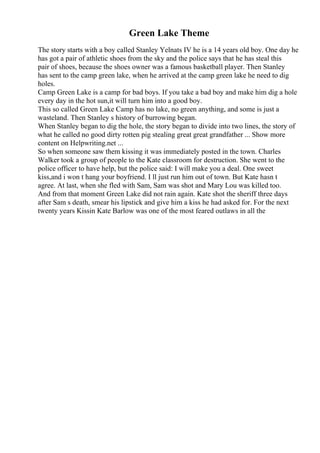 Green Lake Theme
The story starts with a boy called Stanley Yelnats IV he is a 14 years old boy. One day he
has got a pair of athletic shoes from the sky and the police says that he has steal this
pair of shoes, because the shoes owner was a famous basketball player. Then Stanley
has sent to the camp green lake, when he arrived at the camp green lake he need to dig
holes.
Camp Green Lake is a camp for bad boys. If you take a bad boy and make him dig a hole
every day in the hot sun,it will turn him into a good boy.
This so called Green Lake Camp has no lake, no green anything, and some is just a
wasteland. Then Stanley s history of burrowing began.
When Stanley began to dig the hole, the story began to divide into two lines, the story of
what he called no good dirty rotten pig stealing great great grandfather ... Show more
content on Helpwriting.net ...
So when someone saw them kissing it was immediately posted in the town. Charles
Walker took a group of people to the Kate classroom for destruction. She went to the
police officer to have help, but the police said: I will make you a deal. One sweet
kiss,and i won t hang your boyfriend. I ll just run him out of town. But Kate hasn t
agree. At last, when she fled with Sam, Sam was shot and Mary Lou was killed too.
And from that moment Green Lake did not rain again. Kate shot the sheriff three days
after Sam s death, smear his lipstick and give him a kiss he had asked for. For the next
twenty years Kissin Kate Barlow was one of the most feared outlaws in all the
 