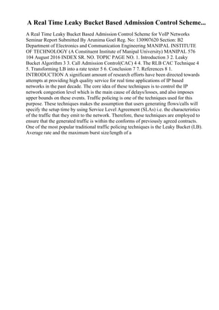 A Real Time Leaky Bucket Based Admission Control Scheme...
A Real Time Leaky Bucket Based Admission Control Scheme for VoIP Networks
Seminar Report Submitted By Arunima Goel Reg. No: 130907620 Section: B2
Department of Electronics and Communication Engineering MANIPAL INSTITUTE
OF TECHNOLOGY (A Constituent Institute of Manipal University) MANIPAL 576
104 August 2016 INDEX SR. NO. TOPIC PAGE NO. 1. Introduction 3 2. Leaky
Bucket Algorithm 3 3. Call Admission Control(CAC) 4 4. The RLB CAC Technique 4
5. Transforming LB into a rate tester 5 6. Conclusion 7 7. References 8 1.
INTRODUCTION A significant amount of research efforts have been directed towards
attempts at providing high quality service for real time applications of IP based
networks in the past decade. The core idea of these techniques is to control the IP
network congestion level which is the main cause of delays/losses, and also imposes
upper bounds on these events. Traffic policing is one of the techniques used for this
purpose. These techniques makes the assumption that users generating flows/calls will
specify the setup time by using Service Level Agreement (SLAs) i.e. the characteristics
of the traffic that they emit to the network. Therefore, these techniques are employed to
ensure that the generated traffic is within the conforms of previously agreed contracts.
One of the most popular traditional traffic policing techniques is the Leaky Bucket (LB).
Average rate and the maximum burst size/length of a
 